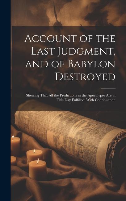 Account of the Last Judgment and of Babylon Destroyed: Shewing That All the Predictions in the Apocalypse Are at This Day Fulfilled: With Continuatio