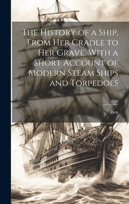 The History of a Ship From Her Cradle to Her Grave. With a Short Account of Modern Steam Ships and Torpedoes