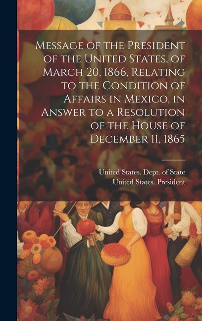 Message of the President of the United States of March 20 1866 Relating to the Condition of Affairs in Mexico in Answer to a Resolution of the Hou