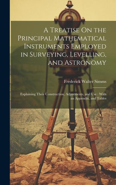 A Treatise On the Principal Mathematical Instruments Employed in Surveying Levelling and Astronomy: Explaining Their Construction Adjustments and