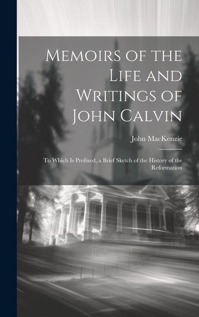 Memoirs of the Life and Writings of John Calvin: To Which Is Prefixed a Brief Sketch of the History of the Reformation
