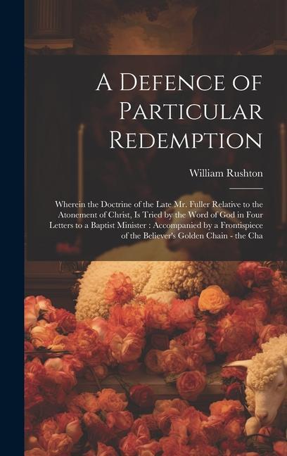 A Defence of Particular Redemption: Wherein the Doctrine of the Late Mr. Fuller Relative to the Atonement of Christ Is Tried by the Word of God in Fo