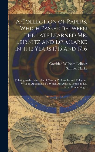 A Collection of Papers Which Passed Between the Late Learned Mr. Leibnitz and Dr. Clarke in the Years 1715 and 1716: Relating to the Principles of Na