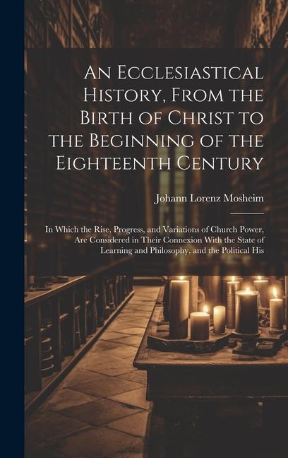 An Ecclesiastical History From the Birth of Christ to the Beginning of the Eighteenth Century: In Which the Rise Progress and Variations of Church