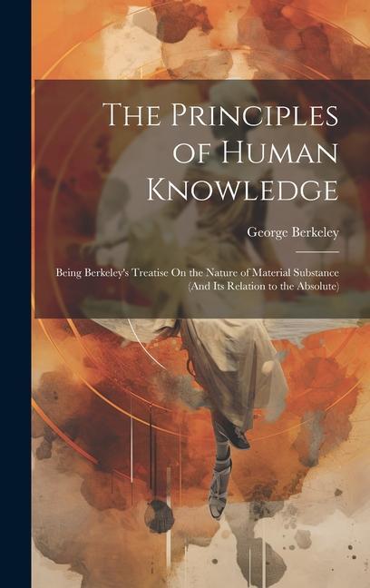 The Principles of Human Knowledge: Being Berkeley‘s Treatise On the Nature of Material Substance (And Its Relation to the Absolute)