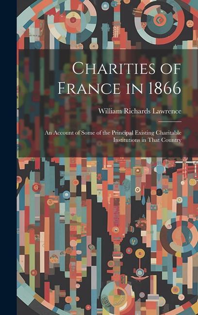 Charities of France in 1866: An Account of Some of the Principal Existing Charitable Institutions in That Country