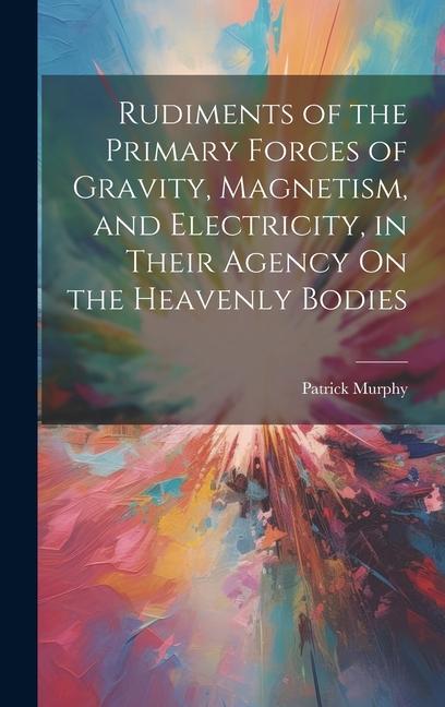 Rudiments of the Primary Forces of Gravity Magnetism and Electricity in Their Agency On the Heavenly Bodies