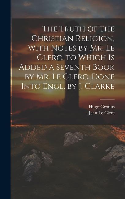 The Truth of the Christian Religion With Notes by Mr. Le Clerc. to Which Is Added a Seventh Book by Mr. Le Clerc. Done Into Engl. by J. Clarke