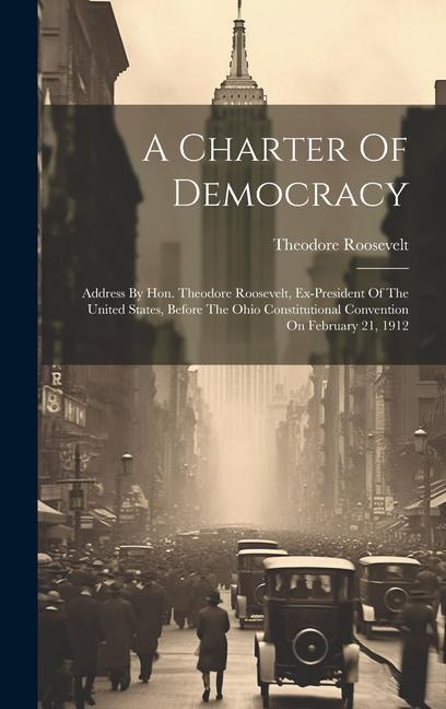 A Charter Of Democracy: Address By Hon. Theodore Roosevelt Ex-president Of The United States Before The Ohio Constitutional Convention On Fe
