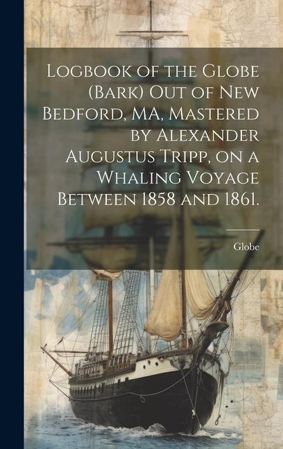 Logbook of the Globe (Bark) out of New Bedford MA Mastered by Alexander Augustus Tripp on a Whaling Voyage Between 1858 and 1861.