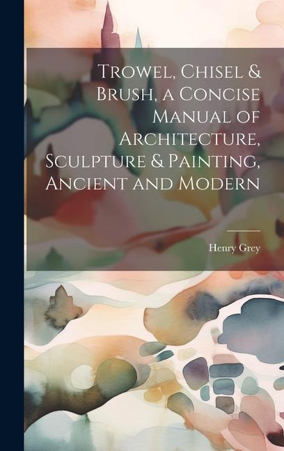Trowel Chisel & Brush a Concise Manual of Architecture Sculpture & Painting Ancient and Modern