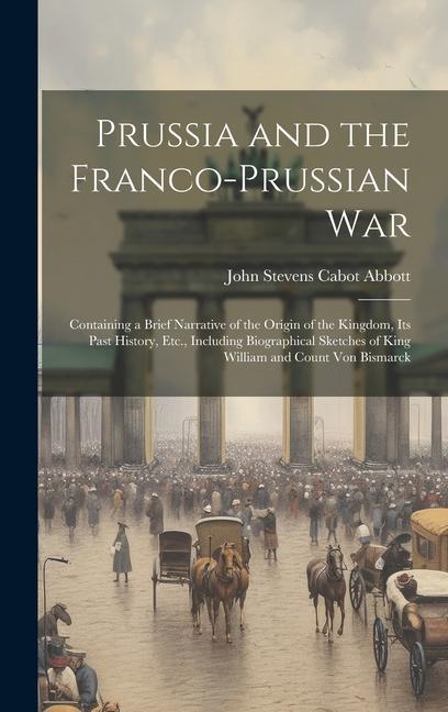 Prussia and the Franco-Prussian War: Containing a Brief Narrative of the Origin of the Kingdom Its Past History Etc. Including Biographical Sketche