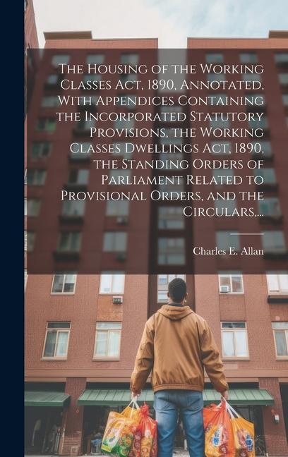 The Housing of the Working Classes Act 1890 Annotated With Appendices Containing the Incorporated Statutory Provisions the Working Classes Dwellin