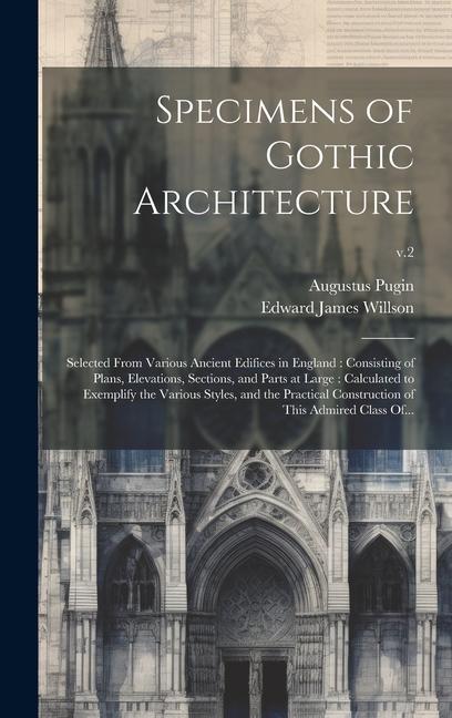 Specimens of Gothic Architecture: Selected From Various Ancient Edifices in England: Consisting of Plans Elevations Sections and Parts at Large: Ca