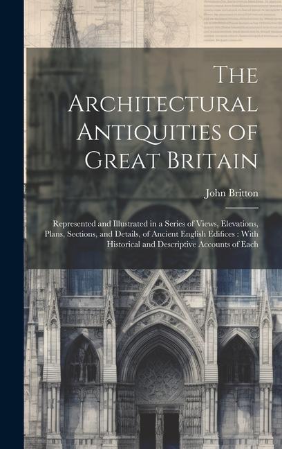The Architectural Antiquities of Great Britain: Represented and Illustrated in a Series of Views Elevations Plans Sections and Details of Ancient