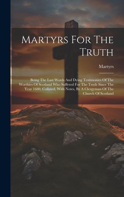 Martyrs For The Truth: Being The Last Words And Dying Testimonies Of The Worthies Of Scotland Who Suffered For The Truth Since The Year 1680