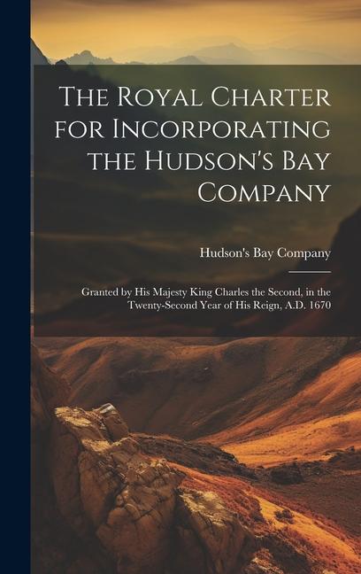 The Royal Charter for Incorporating the Hudson‘s Bay Company [microform]: Granted by His Majesty King Charles the Second in the Twenty-second Year of