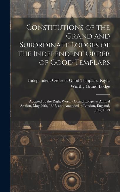 Constitutions of the Grand and Subordinate Lodges of the Independent Order of Good Templars [microform]: Adopted by the Right Worthy Grand Lodge at A