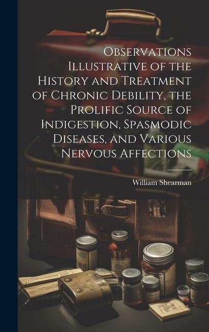 Observations Illustrative of the History and Treatment of Chronic Debility the Prolific Source of Indigestion Spasmodic Diseases and Various Nervou