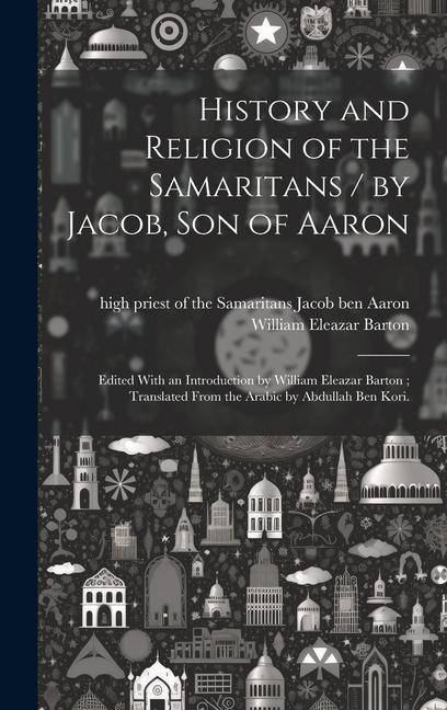 History and Religion of the Samaritans / by Jacob Son of Aaron; Edited With an Introduction by William Eleazar Barton; Translated From the Arabic by