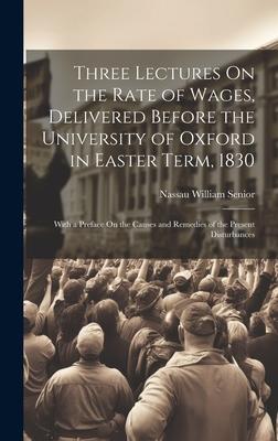 Three Lectures On the Rate of Wages Delivered Before the University of Oxford in Easter Term 1830: With a Preface On the Causes and Remedies of the