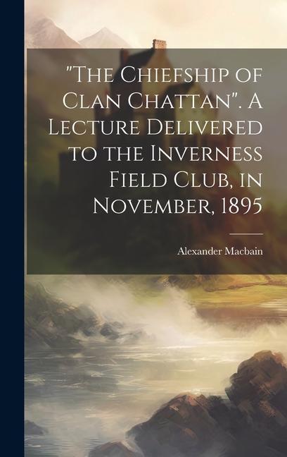 The Chiefship of Clan Chattan. A Lecture Delivered to the Inverness Field Club in November 1895