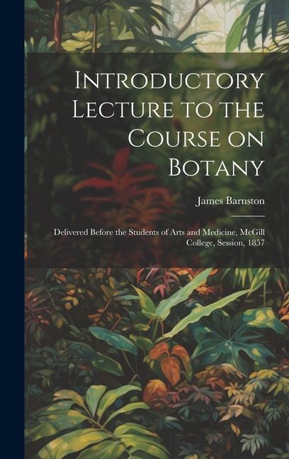 Introductory Lecture to the Course on Botany [microform]: Delivered Before the Students of Arts and Medicine McGill College Session 1857