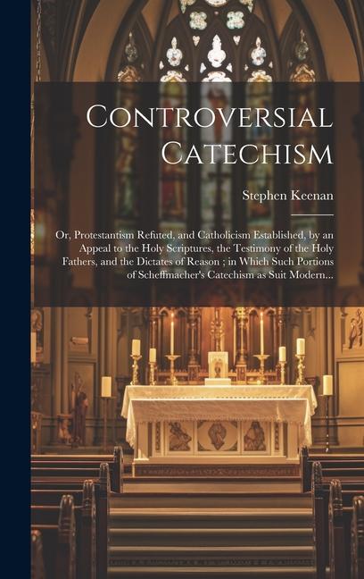 Controversial Catechism: or Protestantism Refuted and Catholicism Established by an Appeal to the Holy Scriptures the Testimony of the Holy