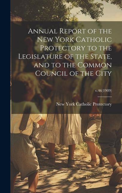 Annual Report of the New York Catholic Protectory to the Legislature of the State and to the Common Council of the City; v.46(1909)