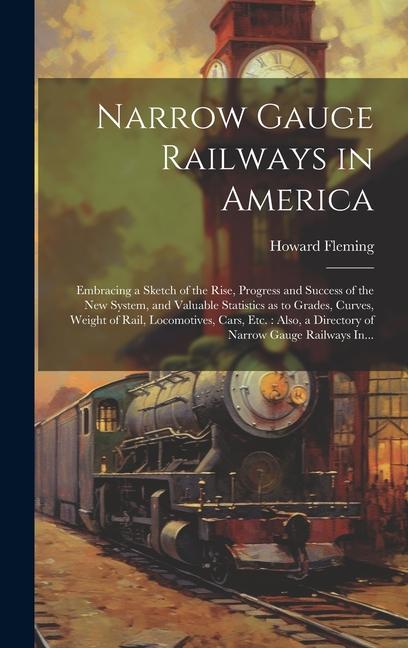 Narrow Gauge Railways in America [microform]: Embracing a Sketch of the Rise Progress and Success of the New System and Valuable Statistics as to Gr