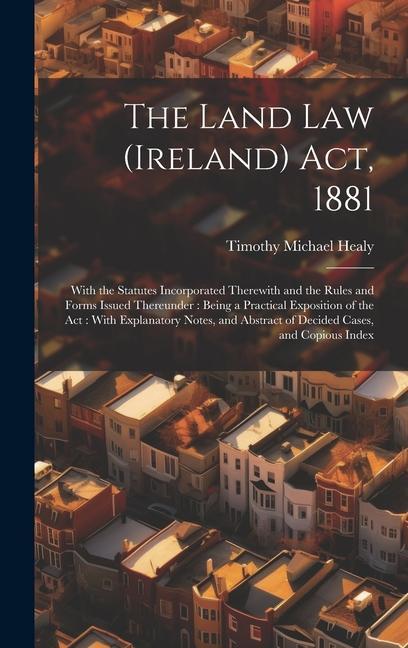 The Land Law (Ireland) Act 1881: With the Statutes Incorporated Therewith and the Rules and Forms Issued Thereunder: Being a Practical Exposition of