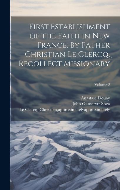 First Establishment of the Faith in New France. By Father Christian Le Clercq Recollect Missionary; Volume 2