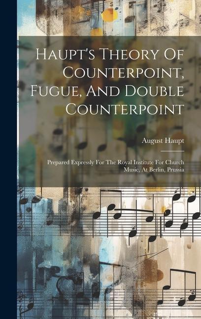 Haupt‘s Theory Of Counterpoint Fugue And Double Counterpoint: Prepared Expressly For The Royal Institute For Church Music At Berlin Prussia