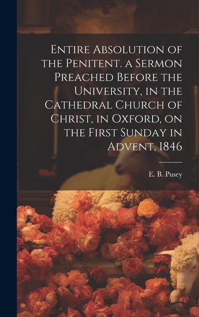 Entire Absolution of the Penitent. a Sermon Preached Before the University in the Cathedral Church of Christ in Oxford on the First Sunday in Adven