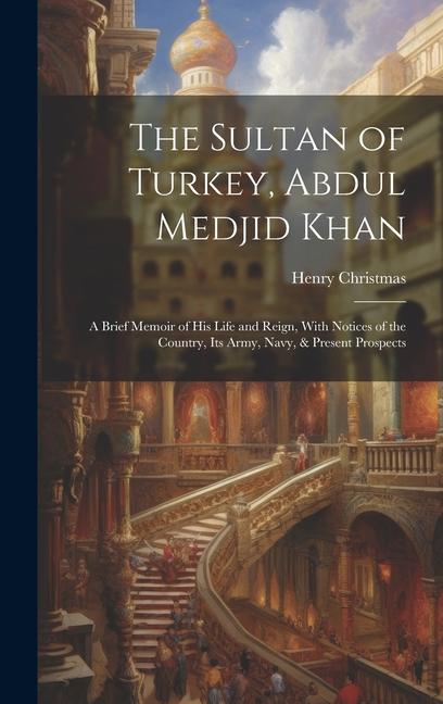 The Sultan of Turkey Abdul Medjid Khan: A Brief Memoir of His Life and Reign With Notices of the Country Its Army Navy & Present Prospects