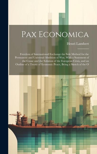 Pax Economica: Freedom of International Exchange the Sole Method for the Permanent and Universal Abolition of War With a Statement o