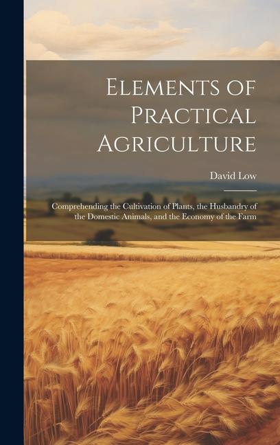 Elements of Practical Agriculture: Comprehending the Cultivation of Plants the Husbandry of the Domestic Animals and the Economy of the Farm