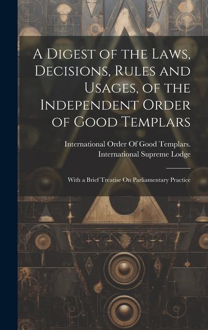 A Digest of the Laws Decisions Rules and Usages of the Independent Order of Good Templars: With a Brief Treatise On Parliamentary Practice