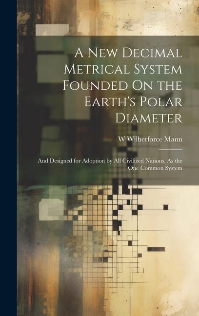 A New Decimal Metrical System Founded On the Earth‘s Polar Diameter: And ed for Adoption by All Civilized Nations As the One Common System