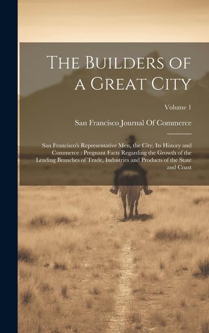 The Builders of a Great City: San Francisco‘s Representative Men the City Its History and Commerce: Pregnant Facts Regarding the Growth of the Lea