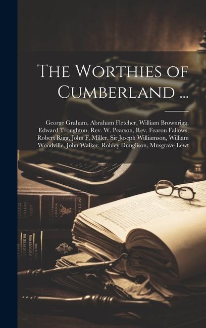 The Worthies of Cumberland ...: George Graham Abraham Fletcher William Brownrigg Edward Troughton Rev. W. Pearson Rev. Fearon Fallows Robert Rig