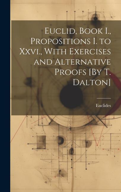 Euclid Book I. Propositions I. to Xxvi. With Exercises and Alternative Proofs [By T. Dalton]