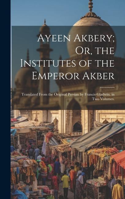 Ayeen Akbery; Or the Institutes of the Emperor Akber: Translated From the Original Persian by Francis Gladwin. in Two Volumes.