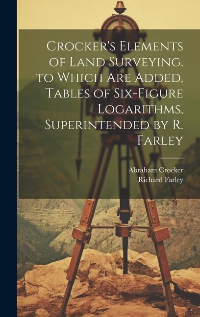 Crocker‘s Elements of Land Surveying. to Which Are Added Tables of Six-Figure Logarithms Superintended by R. Farley