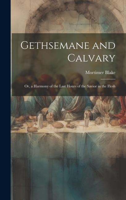 Gethsemane and Calvary: Or a Harmony of the Last Hours of the Savior in the Flesh