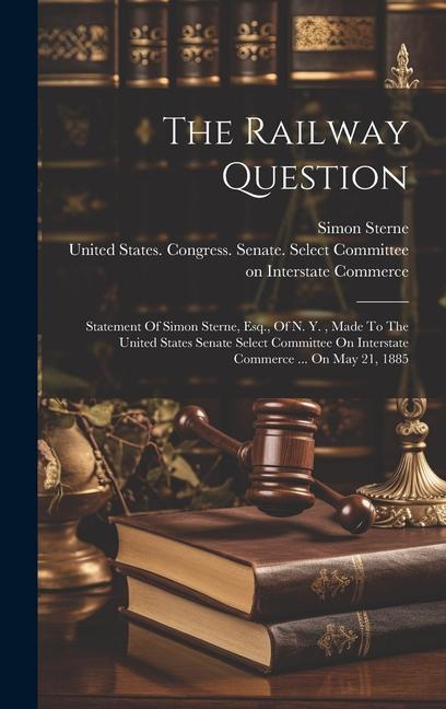 The Railway Question: Statement Of Simon Sterne Esq. Of N. Y. Made To The United States Senate Select Committee On Interstate Commerce ..