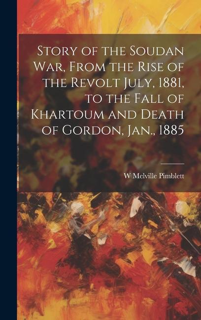 Story of the Soudan War From the Rise of the Revolt July 1881 to the Fall of Khartoum and Death of Gordon Jan. 1885