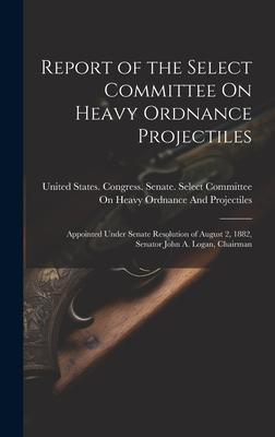 Report of the Select Committee On Heavy Ordnance Projectiles: Appointed Under Senate Resolution of August 2 1882 Senator John A. Logan Chairman
