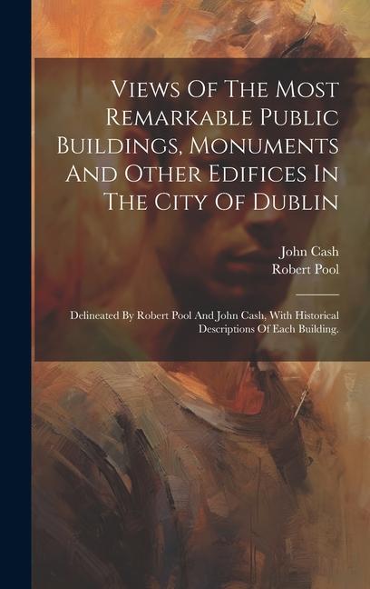 Views Of The Most Remarkable Public Buildings Monuments And Other Edifices In The City Of Dublin: Delineated By Robert Pool And John Cash With Histo