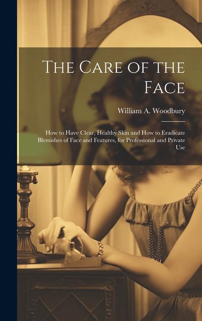 The Care of the Face: How to Have Clear Healthy Skin and How to Eradicate Blemishes of Face and Features for Professional and Private Use